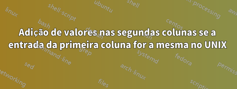 Adição de valores nas segundas colunas se a entrada da primeira coluna for a mesma no UNIX