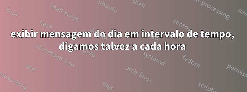 exibir mensagem do dia em intervalo de tempo, digamos talvez a cada hora