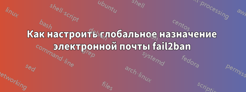 Как настроить глобальное назначение электронной почты fail2ban