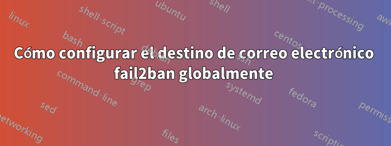 Cómo configurar el destino de correo electrónico fail2ban globalmente