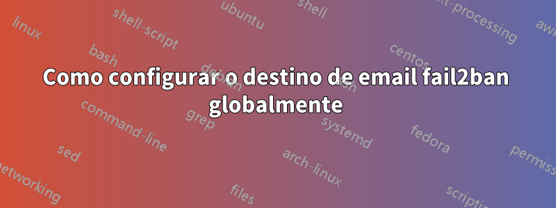 Como configurar o destino de email fail2ban globalmente