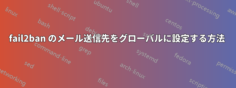 fail2ban のメール送信先をグローバルに設定する方法