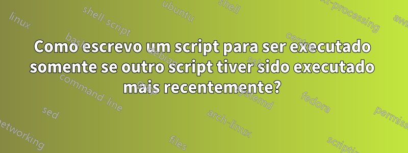 Como escrevo um script para ser executado somente se outro script tiver sido executado mais recentemente?