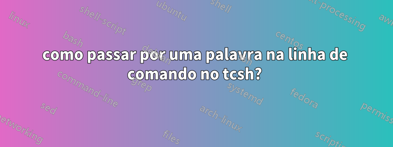 como passar por uma palavra na linha de comando no tcsh?