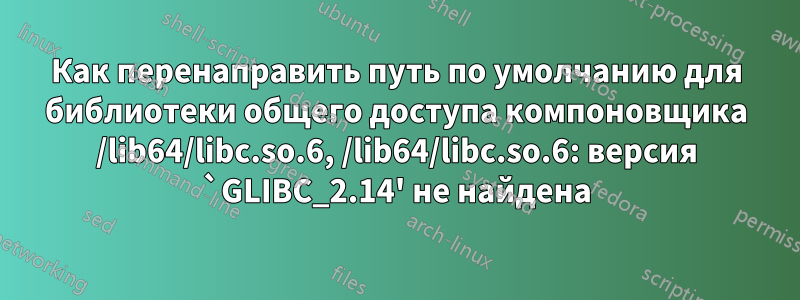 Как перенаправить путь по умолчанию для библиотеки общего доступа компоновщика /lib64/libc.so.6, /lib64/libc.so.6: версия `GLIBC_2.14' не найдена