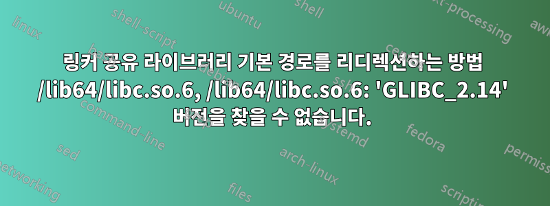 링커 공유 라이브러리 기본 경로를 리디렉션하는 방법 /lib64/libc.so.6, /lib64/libc.so.6: 'GLIBC_2.14' 버전을 찾을 수 없습니다.