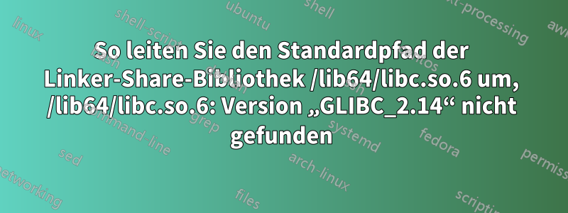 So leiten Sie den Standardpfad der Linker-Share-Bibliothek /lib64/libc.so.6 um, /lib64/libc.so.6: Version „GLIBC_2.14“ nicht gefunden