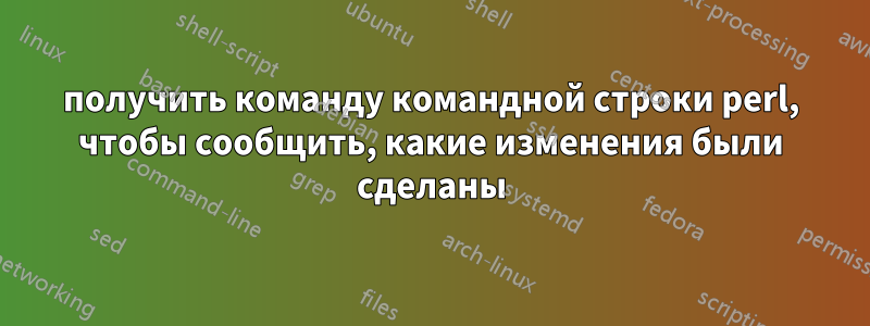получить команду командной строки perl, чтобы сообщить, какие изменения были сделаны