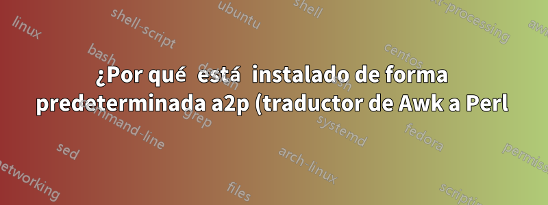 ¿Por qué está instalado de forma predeterminada a2p (traductor de Awk a Perl)? ¿Por qué querría convertir Awk a Perl?