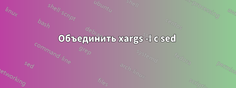 Объединить xargs -I с sed