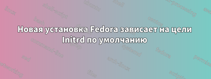 Новая установка Fedora зависает на цели Initrd по умолчанию