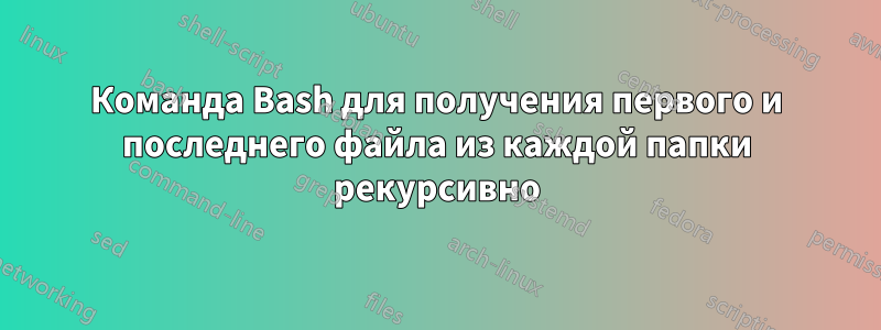 Команда Bash для получения первого и последнего файла из каждой папки рекурсивно
