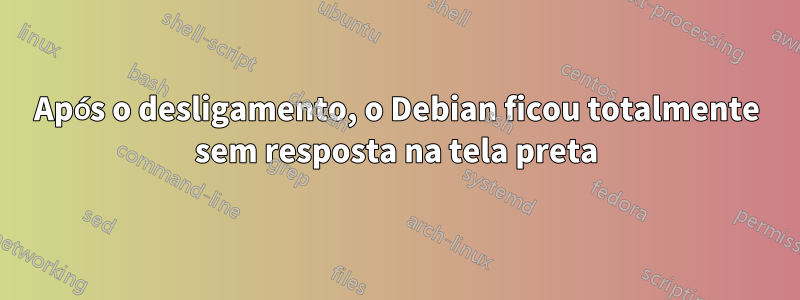 Após o desligamento, o Debian ficou totalmente sem resposta na tela preta