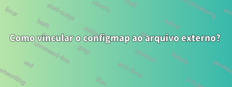 Como vincular o configmap ao arquivo externo?