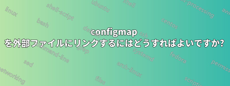 configmap を外部ファイルにリンクするにはどうすればよいですか?