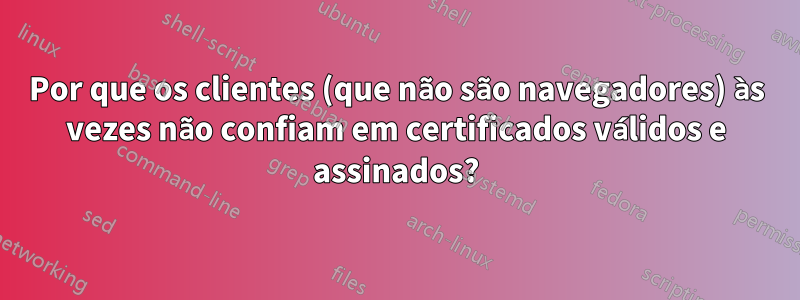 Por que os clientes (que não são navegadores) às vezes não confiam em certificados válidos e assinados?