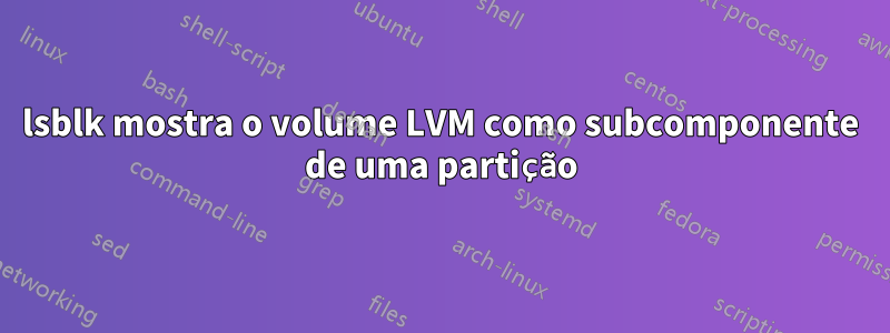 lsblk mostra o volume LVM como subcomponente de uma partição