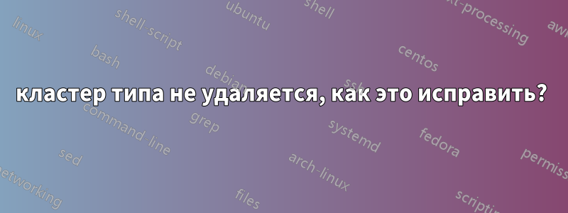 кластер типа не удаляется, как это исправить?