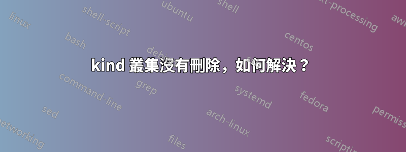 kind 叢集沒有刪除，如何解決？