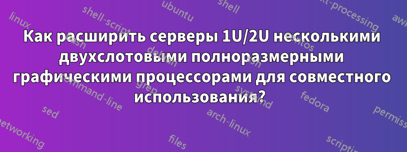 Как расширить серверы 1U/2U несколькими двухслотовыми полноразмерными графическими процессорами для совместного использования? 