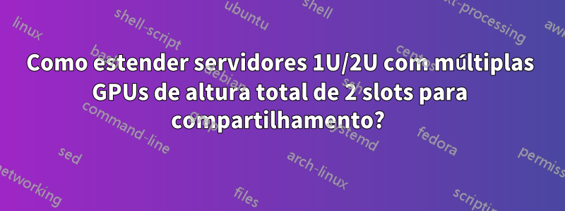 Como estender servidores 1U/2U com múltiplas GPUs de altura total de 2 slots para compartilhamento? 