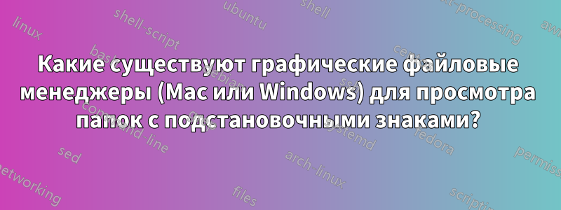 Какие существуют графические файловые менеджеры (Mac или Windows) для просмотра папок с подстановочными знаками?
