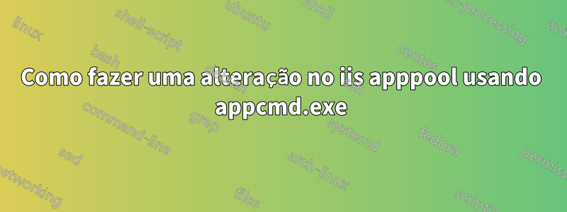 Como fazer uma alteração no iis apppool usando appcmd.exe