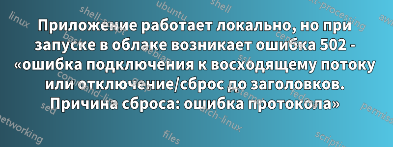 Приложение работает локально, но при запуске в облаке возникает ошибка 502 - «ошибка подключения к восходящему потоку или отключение/сброс до заголовков. Причина сброса: ошибка протокола»