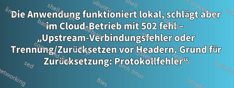Die Anwendung funktioniert lokal, schlägt aber im Cloud-Betrieb mit 502 fehl – ​​„Upstream-Verbindungsfehler oder Trennung/Zurücksetzen vor Headern. Grund für Zurücksetzung: Protokollfehler“