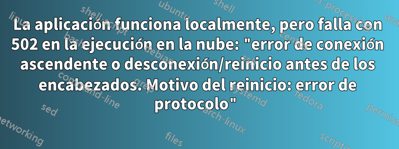 La aplicación funciona localmente, pero falla con 502 en la ejecución en la nube: "error de conexión ascendente o desconexión/reinicio antes de los encabezados. Motivo del reinicio: error de protocolo"