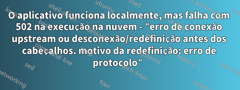 O aplicativo funciona localmente, mas falha com 502 na execução na nuvem - "erro de conexão upstream ou desconexão/redefinição antes dos cabeçalhos. motivo da redefinição: erro de protocolo"