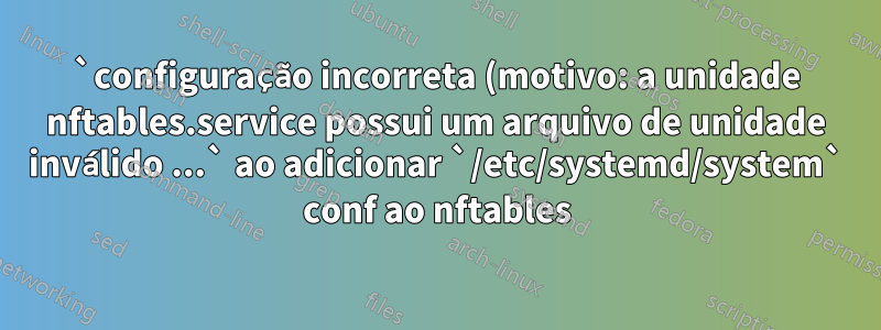 `configuração incorreta (motivo: a unidade nftables.service possui um arquivo de unidade inválido ...` ao adicionar `/etc/systemd/system` conf ao nftables