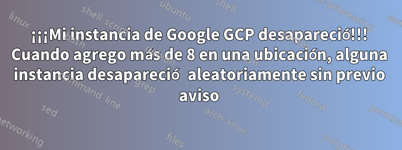 ¡¡¡Mi instancia de Google GCP desapareció!!! Cuando agrego más de 8 en una ubicación, alguna instancia desapareció aleatoriamente sin previo aviso