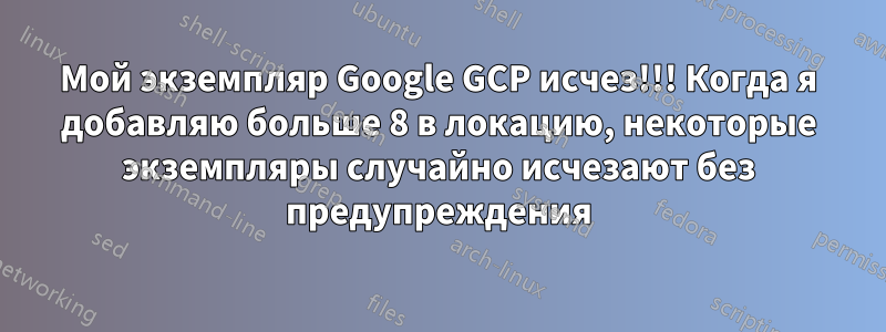 Мой экземпляр Google GCP исчез!!! Когда я добавляю больше 8 в локацию, некоторые экземпляры случайно исчезают без предупреждения