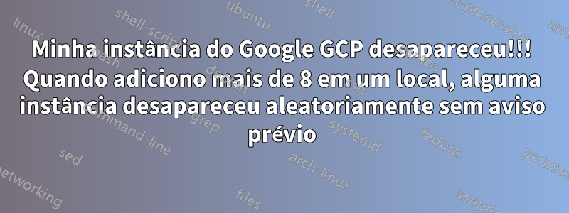 Minha instância do Google GCP desapareceu!!! Quando adiciono mais de 8 em um local, alguma instância desapareceu aleatoriamente sem aviso prévio