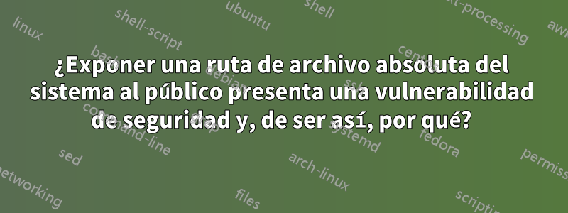 ¿Exponer una ruta de archivo absoluta del sistema al público presenta una vulnerabilidad de seguridad y, de ser así, por qué?