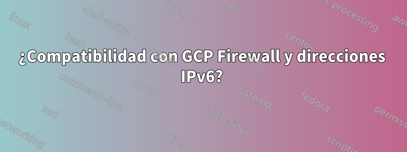 ¿Compatibilidad con GCP Firewall y direcciones IPv6?