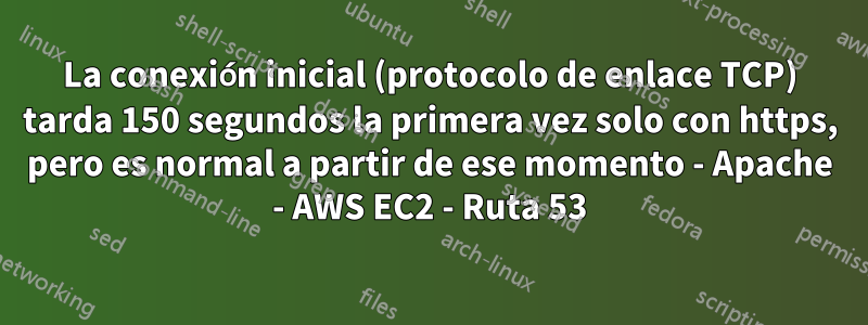 La conexión inicial (protocolo de enlace TCP) tarda 150 segundos la primera vez solo con https, pero es normal a partir de ese momento - Apache - AWS EC2 - Ruta 53