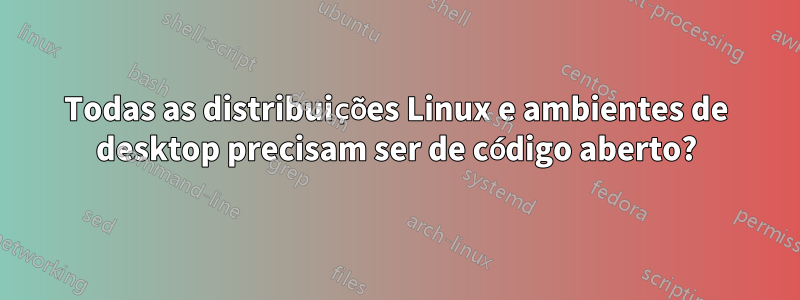 Todas as distribuições Linux e ambientes de desktop precisam ser de código aberto?