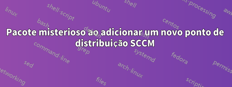 Pacote misterioso ao adicionar um novo ponto de distribuição SCCM