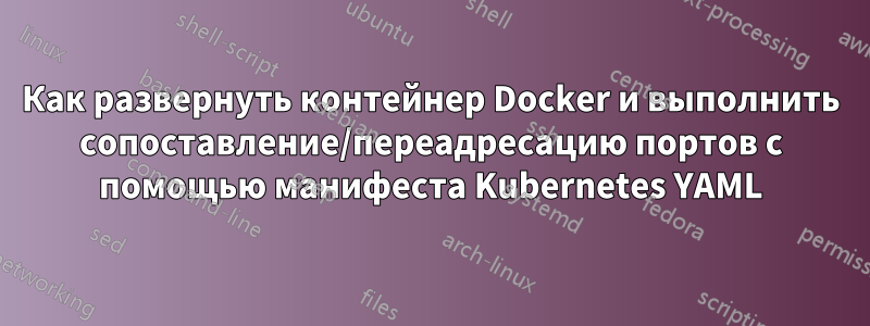 Как развернуть контейнер Docker и выполнить сопоставление/переадресацию портов с помощью манифеста Kubernetes YAML