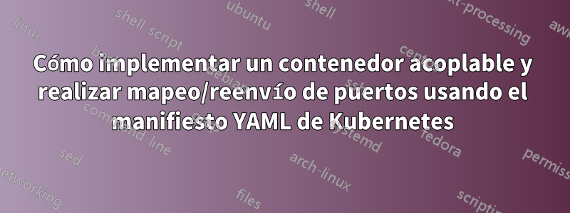 Cómo implementar un contenedor acoplable y realizar mapeo/reenvío de puertos usando el manifiesto YAML de Kubernetes