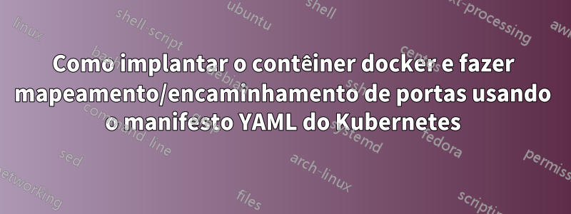 Como implantar o contêiner docker e fazer mapeamento/encaminhamento de portas usando o manifesto YAML do Kubernetes