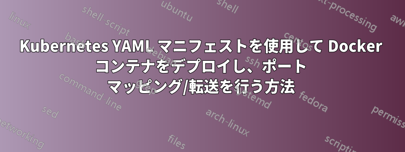 Kubernetes YAML マニフェストを使用して Docker コンテナをデプロイし、ポート マッピング/転送を行う方法