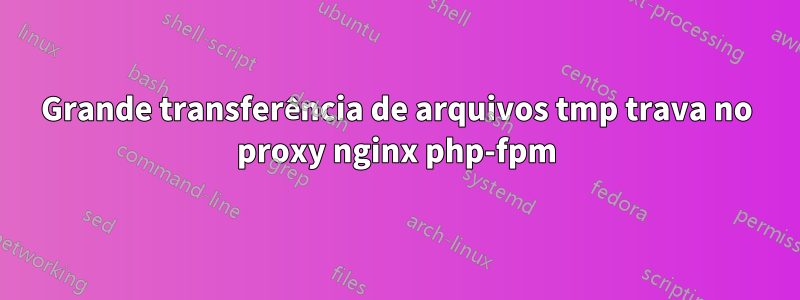 Grande transferência de arquivos tmp trava no proxy nginx php-fpm