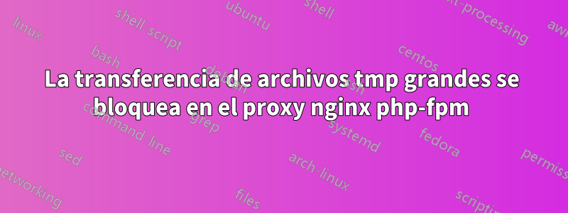 La transferencia de archivos tmp grandes se bloquea en el proxy nginx php-fpm