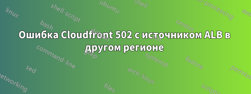 Ошибка Cloudfront 502 с источником ALB в другом регионе