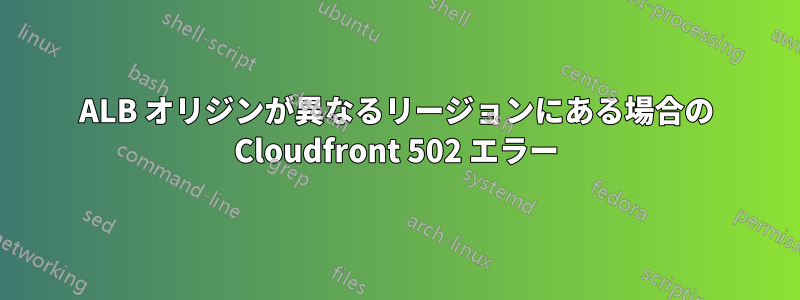 ALB オリジンが異なるリージョンにある場合の Cloudfront 502 エラー