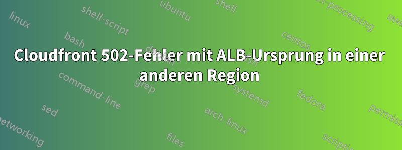 Cloudfront 502-Fehler mit ALB-Ursprung in einer anderen Region