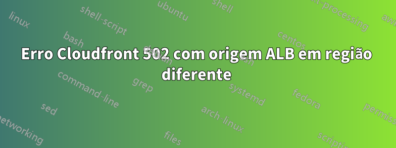 Erro Cloudfront 502 com origem ALB em região diferente